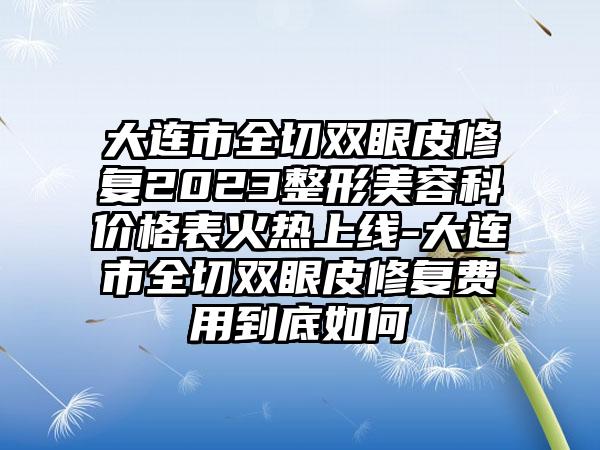 大连市全切双眼皮修复2023整形美容科价格表火热上线-大连市全切双眼皮修复费用到底如何