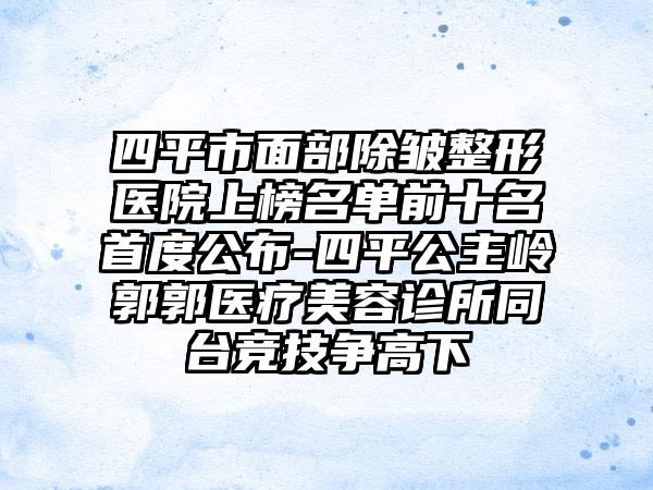 四平市面部除皱整形医院上榜名单前十名首度公布-四平公主岭郭郭医疗美容诊所同台竞技争高下