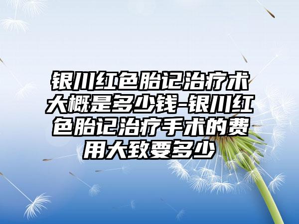 银川红色胎记治疗术大概是多少钱-银川红色胎记治疗手术的费用大致要多少