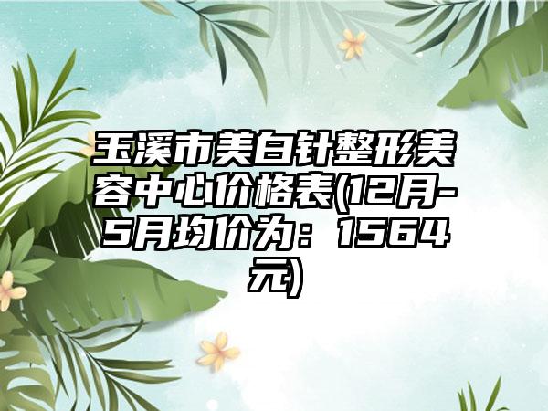 玉溪市美白针整形美容中心价格表(12月-5月均价为：1564元)