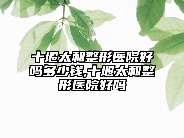 十堰太和整形医院好吗多少钱,十堰太和整形医院好吗