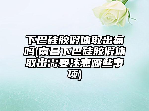 下巴硅胶假体取出痛吗(南昌下巴硅胶假体取出需要注意哪些事项)