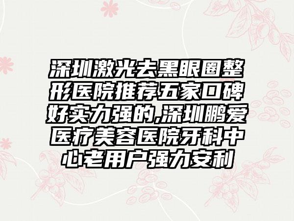 深圳激光去黑眼圈整形医院推荐五家口碑好实力强的,深圳鹏爱医疗美容医院牙科中心老用户强力安利