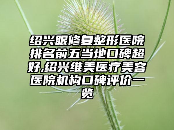 绍兴眼修复整形医院排名前五当地口碑超好,绍兴维美医疗美容医院机构口碑评价一览