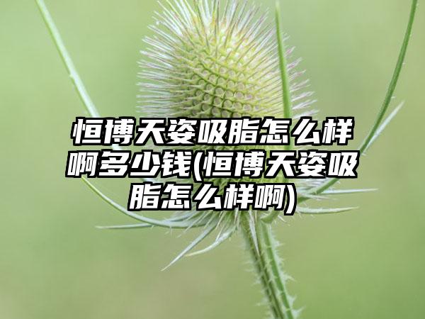 恒博天姿吸脂怎么样啊多少钱(恒博天姿吸脂怎么样啊)