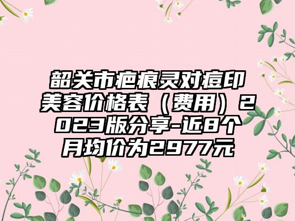 韶关市疤痕灵对痘印美容价格表（费用）2023版分享-近8个月均价为2977元