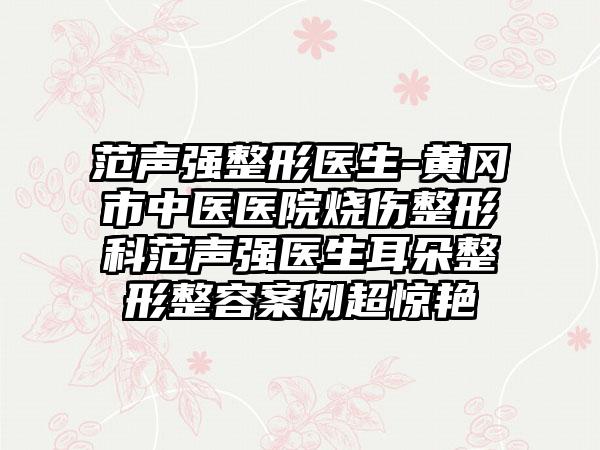 范声强整形医生-黄冈市中医医院烧伤整形科范声强医生耳朵整形整容实例超惊艳