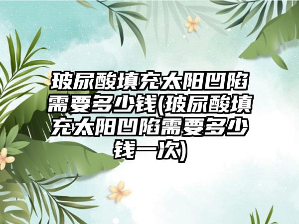 玻尿酸填充太阳凹陷需要多少钱(玻尿酸填充太阳凹陷需要多少钱一次)