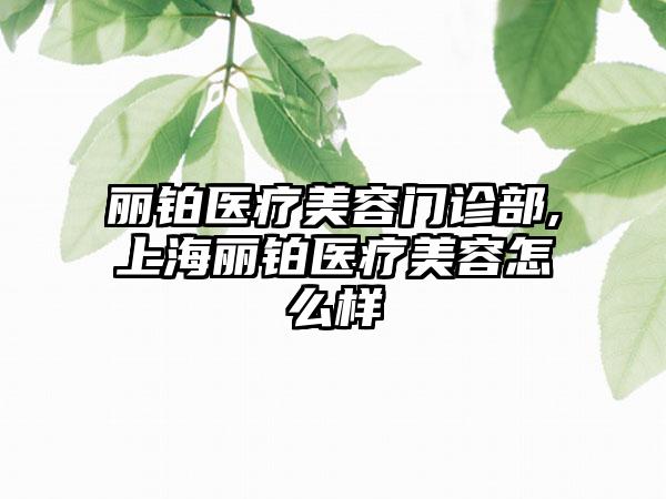 丽铂医疗美容门诊部,上海丽铂医疗美容怎么样