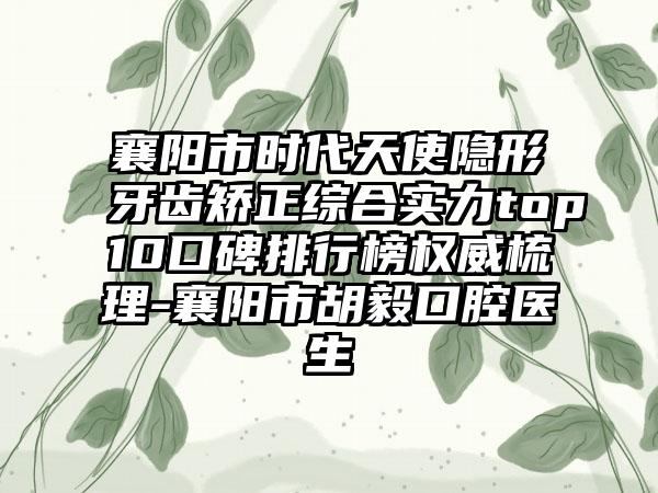 襄阳市时代天使隐形牙齿矫正综合实力top10口碑排行榜权威梳理-襄阳市胡毅口腔医生