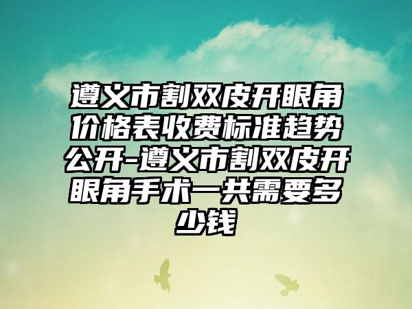 遵义市割双皮开眼角价格表收费标准趋势公开-遵义市割双皮开眼角手术一共需要多少钱