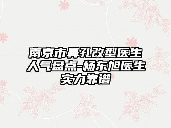 南京市鼻孔改型医生人气盘点-杨东旭医生实力靠谱