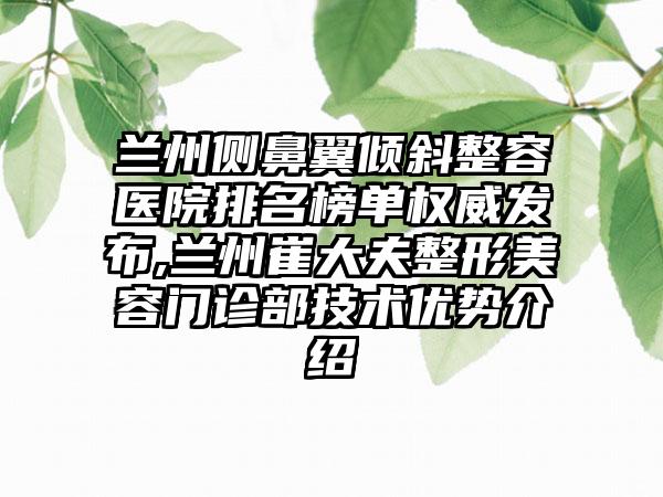 兰州侧鼻翼倾斜整容医院排名榜单权威发布,兰州崔大夫整形美容门诊部技术优势介绍