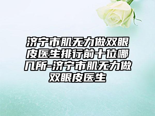 济宁市肌无力做双眼皮医生排行前十位哪几所-济宁市肌无力做双眼皮医生