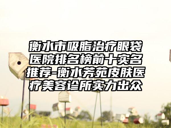 衡水市吸脂治疗眼袋医院排名榜前十实名推荐-衡水芳苑皮肤医疗美容诊所实力出众