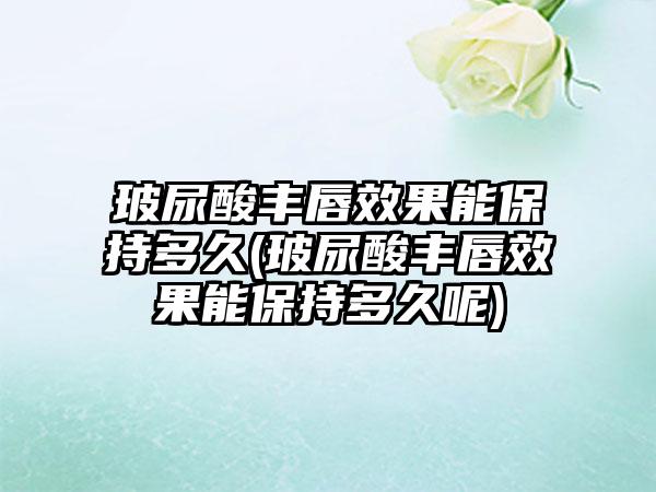 玻尿酸丰唇成果能保持多久(玻尿酸丰唇成果能保持多久呢)