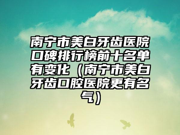 南宁市美白牙齿医院口碑排行榜前十名单有变化（南宁市美白牙齿口腔医院更有名气）