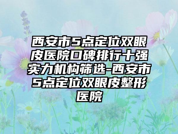 西安市5点定位双眼皮医院口碑排行十强实力机构筛选-西安市5点定位双眼皮整形医院