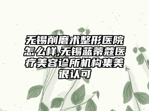 无锡削磨术整形医院怎么样,无锡蓝蒂蔻医疗美容诊所机构集美很认可