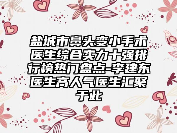 盐城市鼻头变小手术医生综合实力十强排行榜热门盘点-李建东医生高人气医生汇聚于此