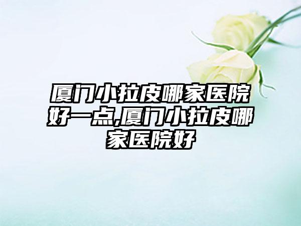 厦门小拉皮哪家医院好一点,厦门小拉皮哪家医院好