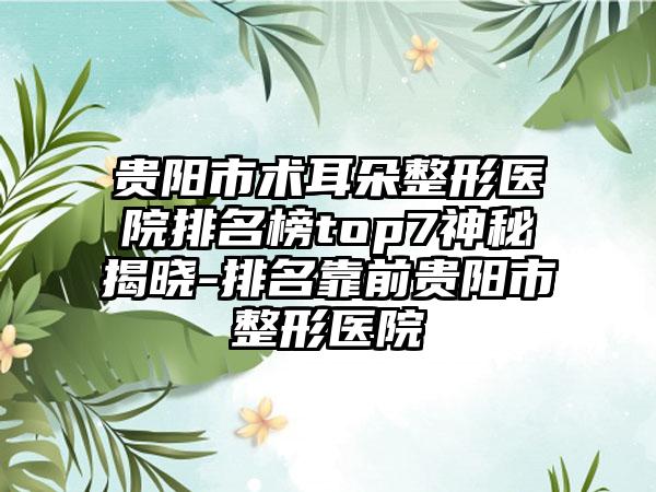 贵阳市术耳朵整形医院排名榜top7神秘揭晓-排名靠前贵阳市整形医院