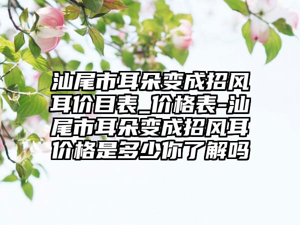 汕尾市耳朵变成招风耳价目表_价格表-汕尾市耳朵变成招风耳价格是多少你了解吗