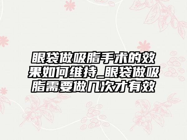 眼袋做吸脂手术的成果如何维持_眼袋做吸脂需要做几次才有效