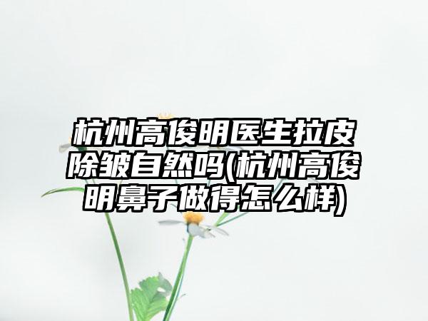 杭州高俊明医生拉皮除皱自然吗(杭州高俊明鼻子做得怎么样)