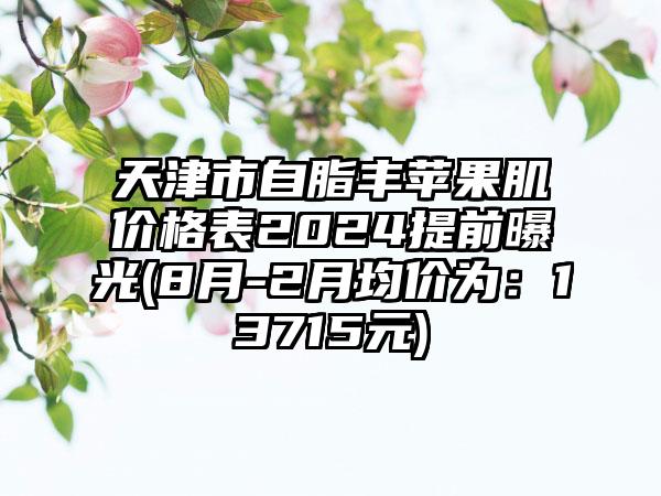 天津市自脂丰苹果肌价格表2024提前曝光(8月-2月均价为：13715元)