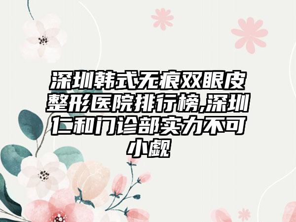 深圳韩式无痕双眼皮整形医院排行榜,深圳仁和门诊部实力不可小觑