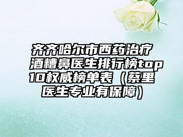 齐齐哈尔市西药治疗酒糟鼻医生排行榜top10权威榜单表（蔡里医生正规有保护）