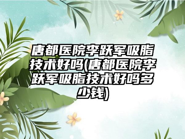 唐都医院李跃军吸脂技术好吗(唐都医院李跃军吸脂技术好吗多少钱)