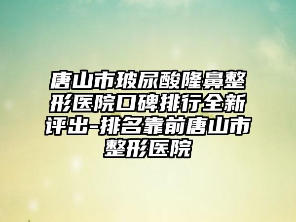 唐山市玻尿酸七元医院口碑排行全新评出-排名靠前唐山市整形医院