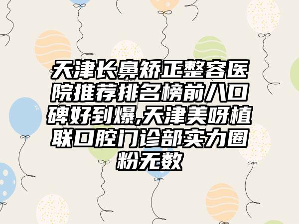 天津长鼻矫正整容医院推荐排名榜前八口碑好到爆,天津美呀植联口腔门诊部实力圈粉无数