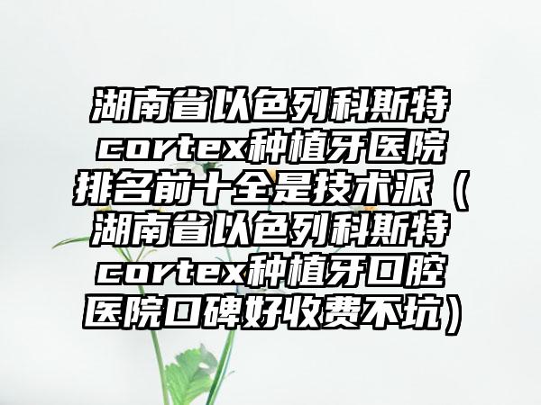 湖南省以色列科斯特cortex种植牙医院排名前十全是技术派（湖南省以色列科斯特cortex种植牙口腔医院口碑好收费不坑）