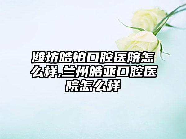 潍坊皓铂口腔医院怎么样,兰州皓亚口腔医院怎么样