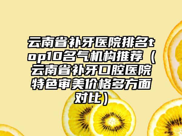 云南省补牙医院排名top10名气机构推荐（云南省补牙口腔医院特色审美价格多方面对比）