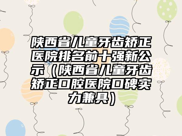 陕西省儿童牙齿矫正医院排名前十强新公示（陕西省儿童牙齿矫正口腔医院口碑实力兼具）