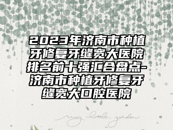 2023年济南市种植牙修复牙缝宽大医院排名前十强汇合盘点-济南市种植牙修复牙缝宽大口腔医院