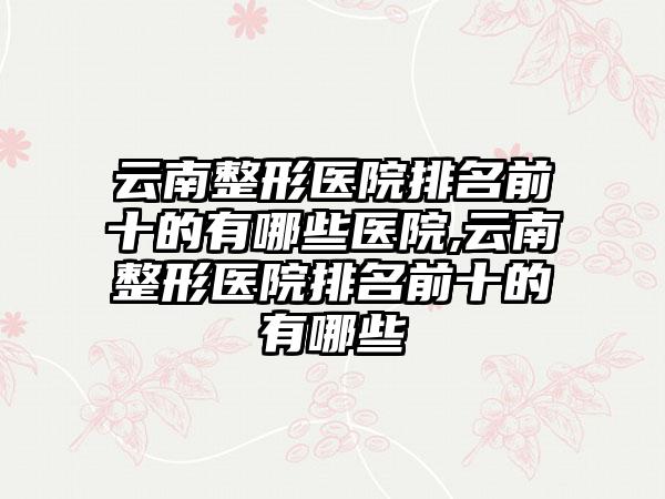 云南整形医院排名前十的有哪些医院,云南整形医院排名前十的有哪些