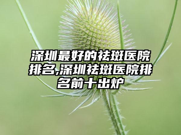 深圳较好的祛斑医院排名,深圳祛斑医院排名前十出炉