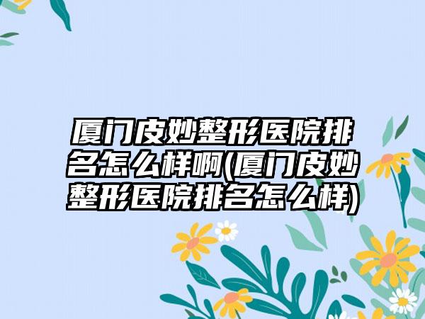 厦门皮妙整形医院排名怎么样啊(厦门皮妙整形医院排名怎么样)