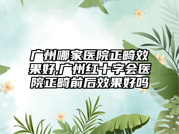 广州哪家医院正畸成果好,广州红十字会医院正畸前后成果好吗