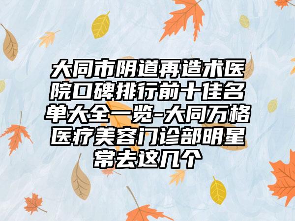 大同市阴道再造术医院口碑排行前十佳名单大全一览-大同万格医疗美容门诊部明星常去这几个