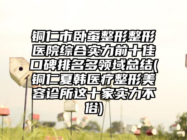 铜仁市卧蚕整形整形医院综合实力前十佳口碑排名多领域总结(铜仁夏韩医疗整形美容诊所这十家实力不俗)