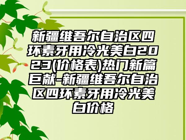 新疆维吾尔自治区四环素牙用冷光美白2023(价格表)热门新篇巨献-新疆维吾尔自治区四环素牙用冷光美白价格