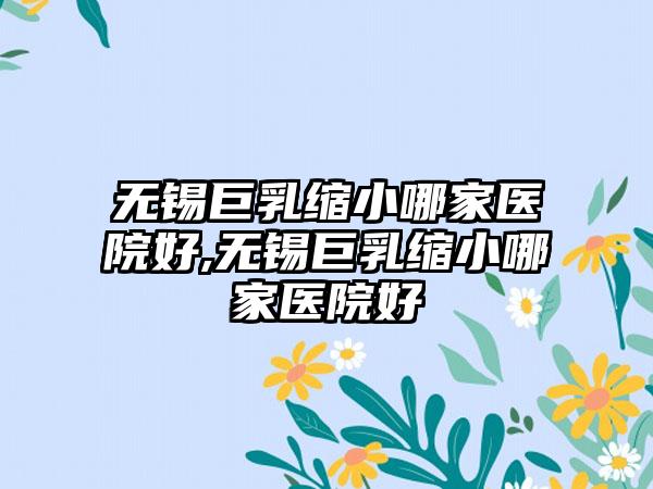 无锡巨乳缩小哪家医院好,无锡巨乳缩小哪家医院好