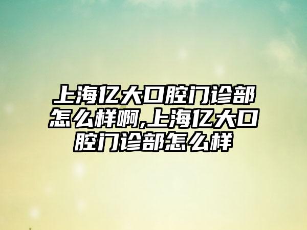 上海亿大口腔门诊部怎么样啊,上海亿大口腔门诊部怎么样