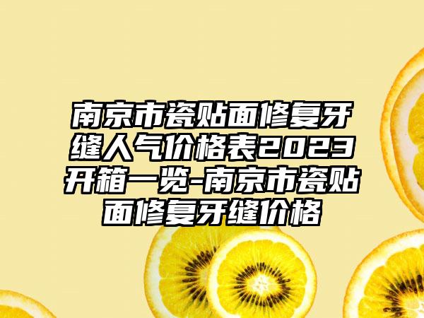 南京市瓷贴面修复牙缝人气价格表2023开箱一览-南京市瓷贴面修复牙缝价格